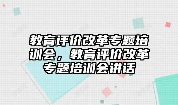 教育評價(jià)改革專題培訓(xùn)會，教育評價(jià)改革專題培訓(xùn)會講話