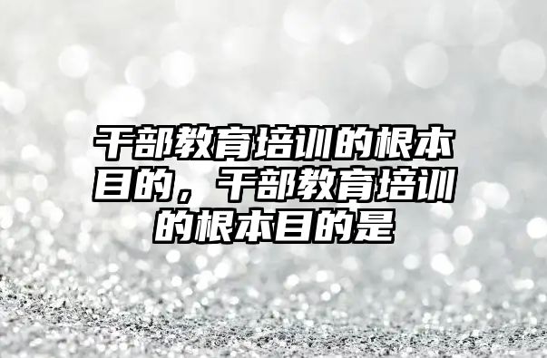 干部教育培訓(xùn)的根本目的，干部教育培訓(xùn)的根本目的是