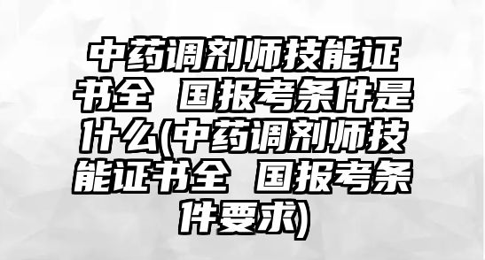 中藥調劑師技能證書全 國報考條件是什么(中藥調劑師技能證書全 國報考條件要求)