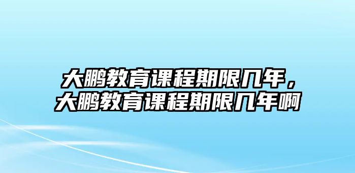 大鵬教育課程期限幾年，大鵬教育課程期限幾年啊