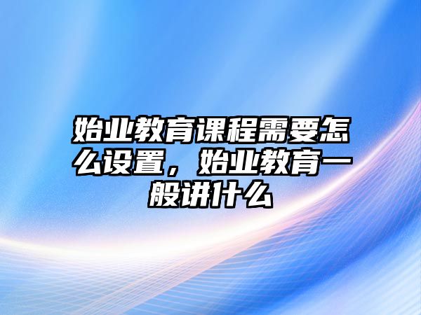 始業(yè)教育課程需要怎么設(shè)置，始業(yè)教育一般講什么