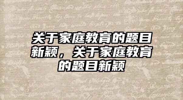 關(guān)于家庭教育的題目新穎，關(guān)于家庭教育的題目新穎