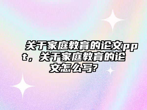 關(guān)于家庭教育的論文ppt，關(guān)于家庭教育的論文怎么寫?