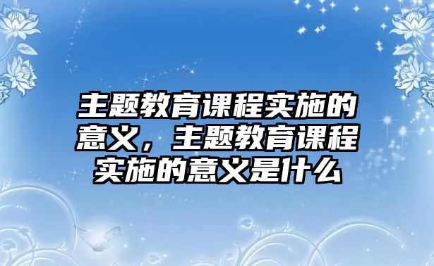 主題教育課程實施的意義，主題教育課程實施的意義是什么