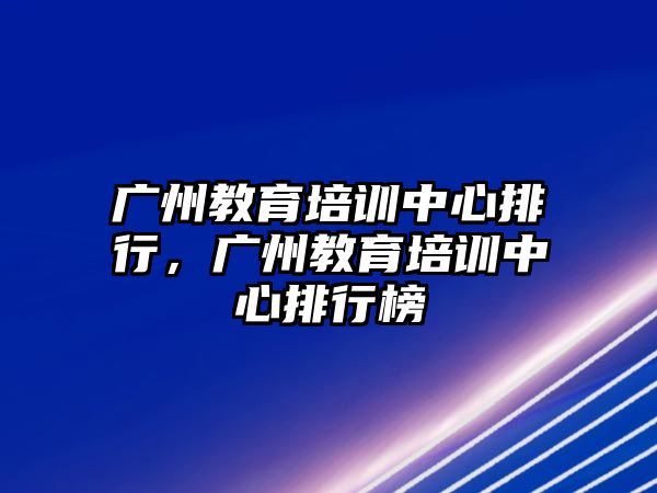 廣州教育培訓(xùn)中心排行，廣州教育培訓(xùn)中心排行榜