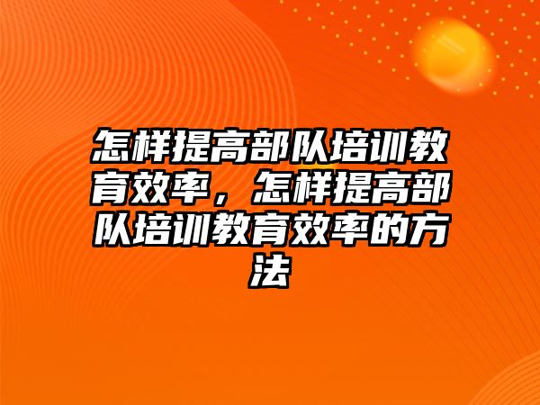 怎樣提高部隊(duì)培訓(xùn)教育效率，怎樣提高部隊(duì)培訓(xùn)教育效率的方法