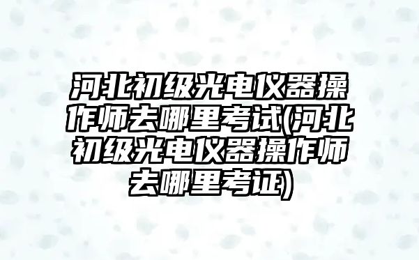 河北初級光電儀器操作師去哪里考試(河北初級光電儀器操作師去哪里考證)