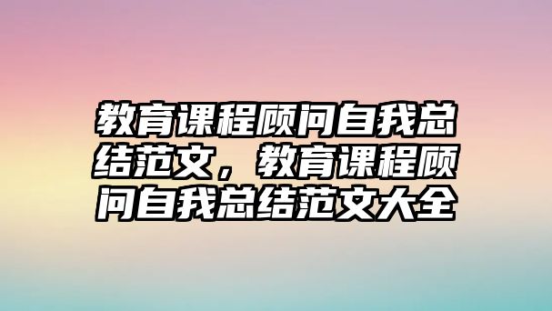 教育課程顧問(wèn)自我總結(jié)范文，教育課程顧問(wèn)自我總結(jié)范文大全