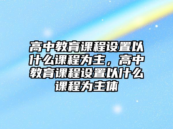 高中教育課程設(shè)置以什么課程為主，高中教育課程設(shè)置以什么課程為主體