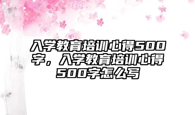 入學(xué)教育培訓(xùn)心得500字，入學(xué)教育培訓(xùn)心得500字怎么寫