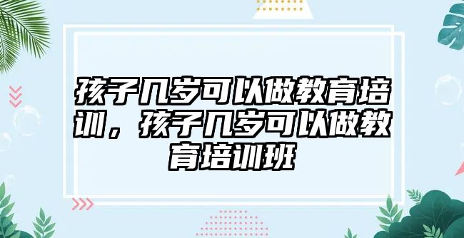 孩子幾歲可以做教育培訓(xùn)，孩子幾歲可以做教育培訓(xùn)班