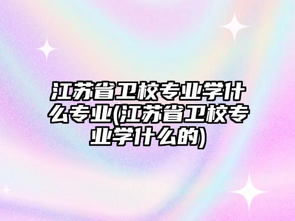 江蘇省衛(wèi)校專業(yè)學(xué)什么專業(yè)(江蘇省衛(wèi)校專業(yè)學(xué)什么的)