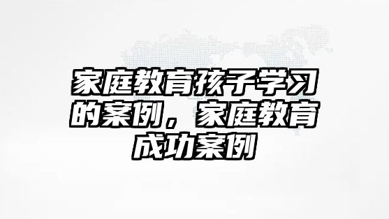 家庭教育孩子學(xué)習(xí)的案例，家庭教育成功案例