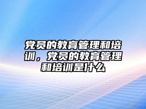 黨員的教育管理和培訓(xùn)，黨員的教育管理和培訓(xùn)是什么