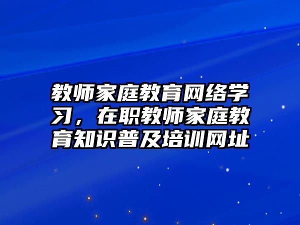 教師家庭教育網(wǎng)絡(luò)學(xué)習(xí)，在職教師家庭教育知識(shí)普及培訓(xùn)網(wǎng)址