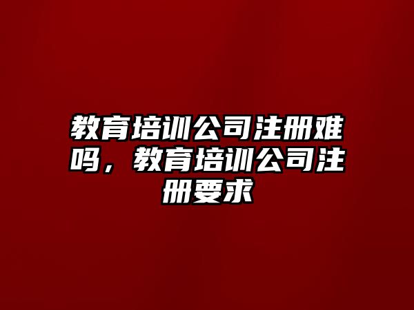 教育培訓(xùn)公司注冊難嗎，教育培訓(xùn)公司注冊要求