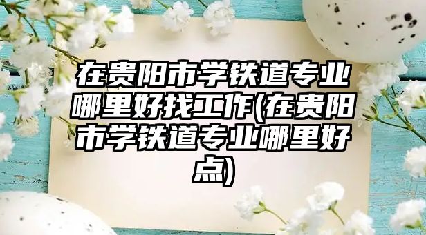 在貴陽市學鐵道專業(yè)哪里好找工作(在貴陽市學鐵道專業(yè)哪里好點)