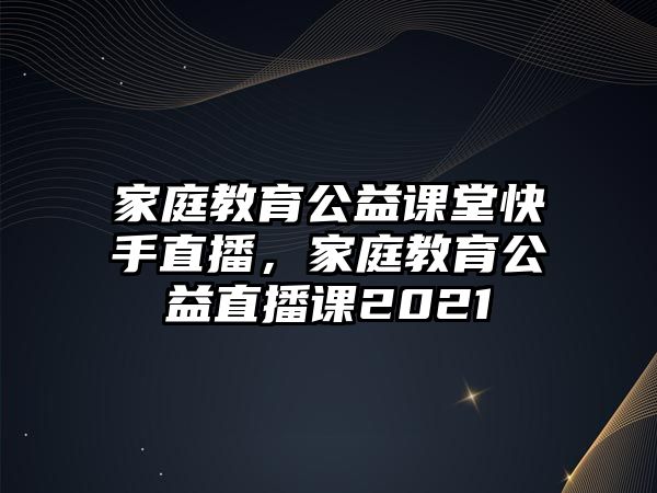 家庭教育公益課堂快手直播，家庭教育公益直播課2021