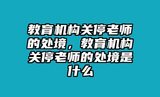 教育機構(gòu)關(guān)停老師的處境，教育機構(gòu)關(guān)停老師的處境是什么