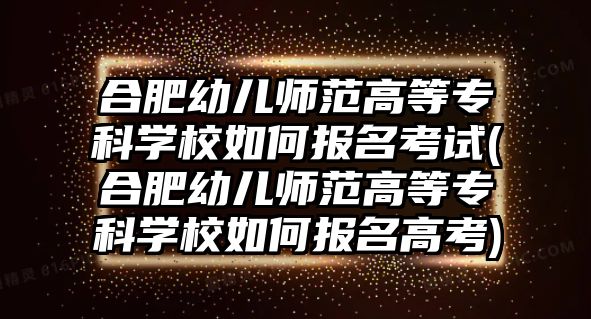 合肥幼兒師范高等專科學(xué)校如何報名考試(合肥幼兒師范高等專科學(xué)校如何報名高考)