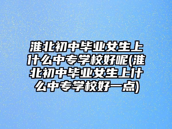 淮北初中畢業(yè)女生上什么中專學(xué)校好呢(淮北初中畢業(yè)女生上什么中專學(xué)校好一點(diǎn))