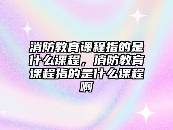 消防教育課程指的是什么課程，消防教育課程指的是什么課程啊