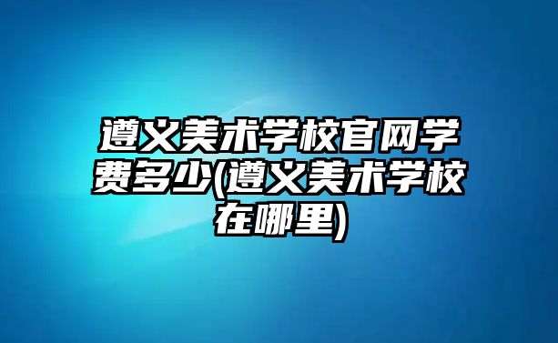 遵義美術(shù)學(xué)校官網(wǎng)學(xué)費多少(遵義美術(shù)學(xué)校在哪里)