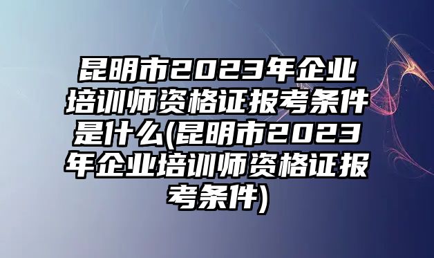 昆明市2023年企業(yè)培訓(xùn)師資格證報考條件是什么(昆明市2023年企業(yè)培訓(xùn)師資格證報考條件)