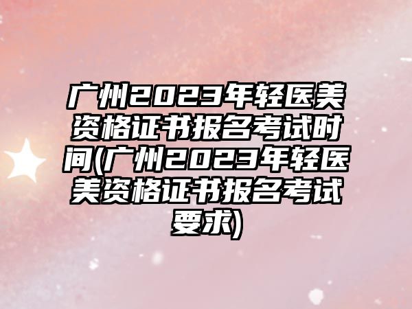 廣州2023年輕醫(yī)美資格證書報名考試時間(廣州2023年輕醫(yī)美資格證書報名考試要求)