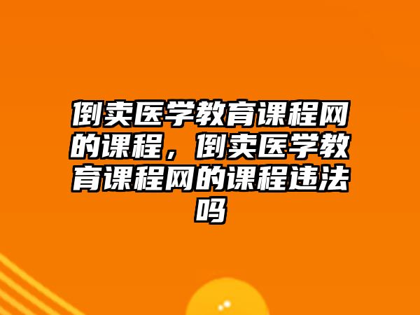 倒賣醫(yī)學教育課程網的課程，倒賣醫(yī)學教育課程網的課程違法嗎