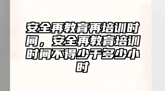 安全再教育再培訓(xùn)時間，安全再教育培訓(xùn)時間不得少于多少小時