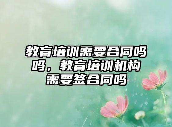 教育培訓需要合同嗎嗎，教育培訓機構需要簽合同嗎