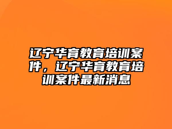 遼寧華育教育培訓(xùn)案件，遼寧華育教育培訓(xùn)案件最新消息