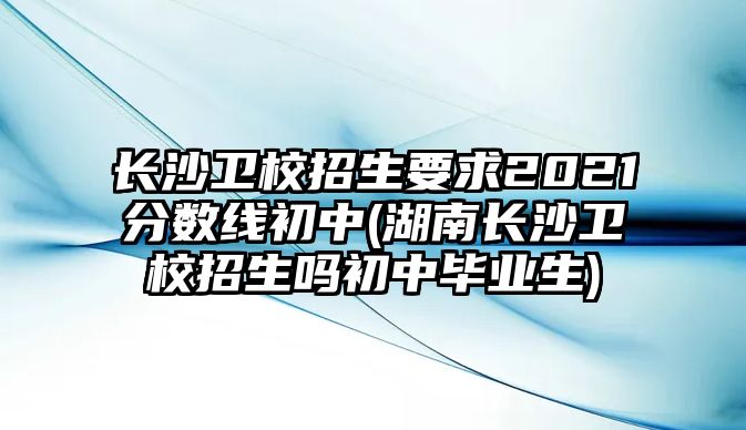 長(zhǎng)沙衛(wèi)校招生要求2021分?jǐn)?shù)線初中(湖南長(zhǎng)沙衛(wèi)校招生嗎初中畢業(yè)生)