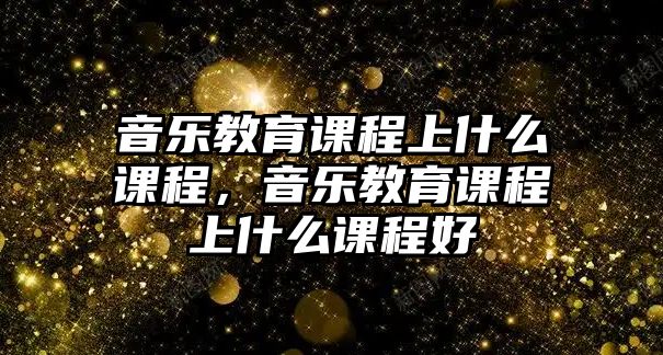 音樂教育課程上什么課程，音樂教育課程上什么課程好