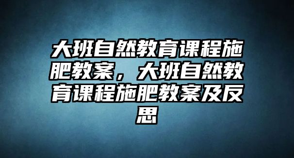 大班自然教育課程施肥教案，大班自然教育課程施肥教案及反思