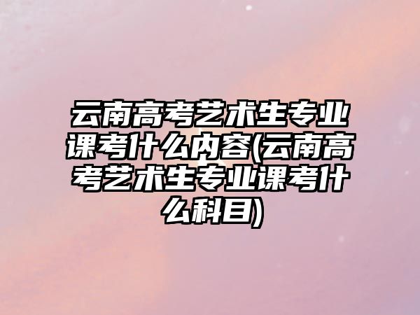 云南高考藝術(shù)生專業(yè)課考什么內(nèi)容(云南高考藝術(shù)生專業(yè)課考什么科目)