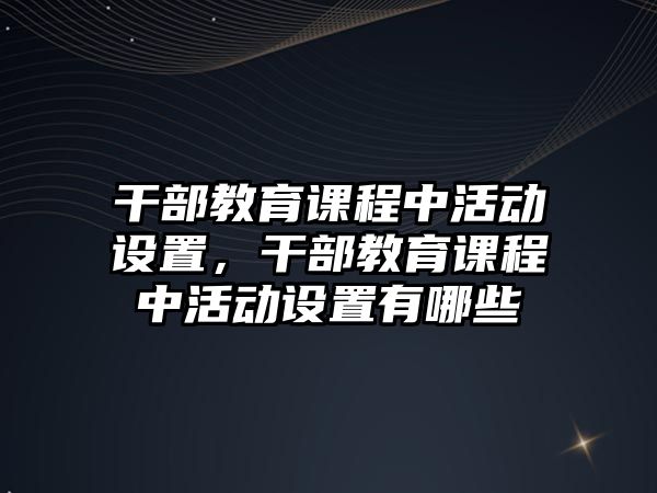 干部教育課程中活動設(shè)置，干部教育課程中活動設(shè)置有哪些