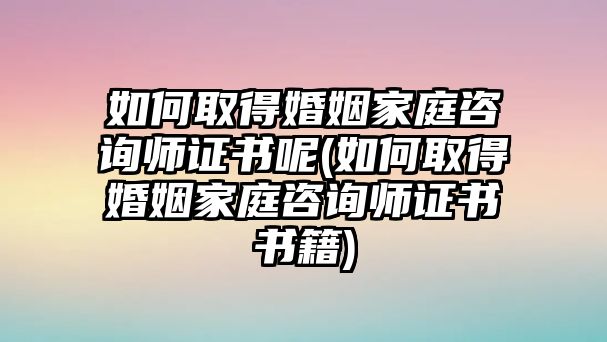 如何取得婚姻家庭咨詢師證書呢(如何取得婚姻家庭咨詢師證書書籍)