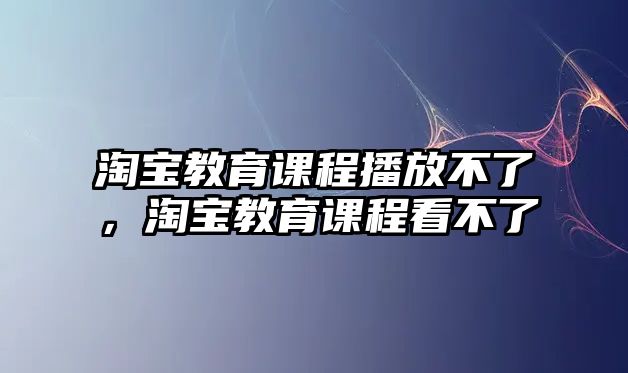 淘寶教育課程播放不了，淘寶教育課程看不了