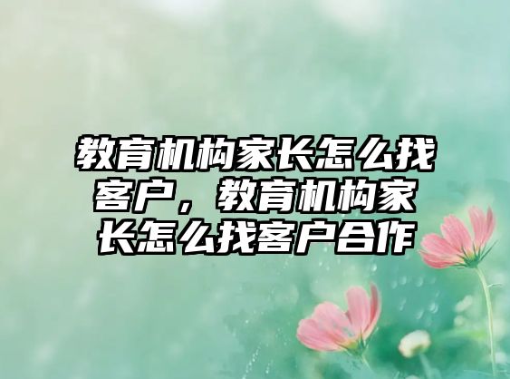 教育機(jī)構(gòu)家長(zhǎng)怎么找客戶，教育機(jī)構(gòu)家長(zhǎng)怎么找客戶合作