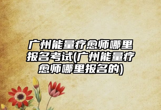 廣州能量療愈師哪里報(bào)名考試(廣州能量療愈師哪里報(bào)名的)