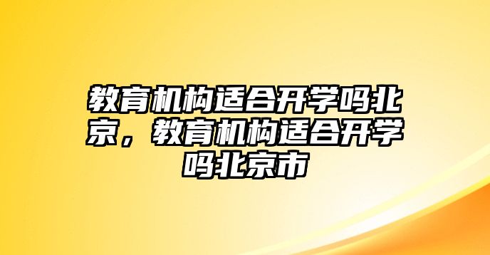 教育機(jī)構(gòu)適合開(kāi)學(xué)嗎北京，教育機(jī)構(gòu)適合開(kāi)學(xué)嗎北京市