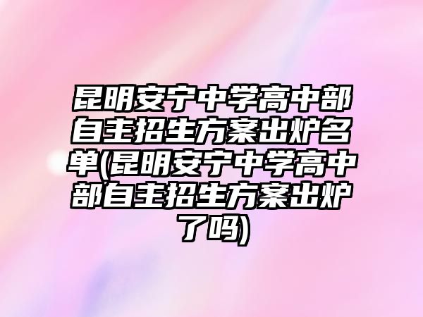 昆明安寧中學(xué)高中部自主招生方案出爐名單(昆明安寧中學(xué)高中部自主招生方案出爐了嗎)