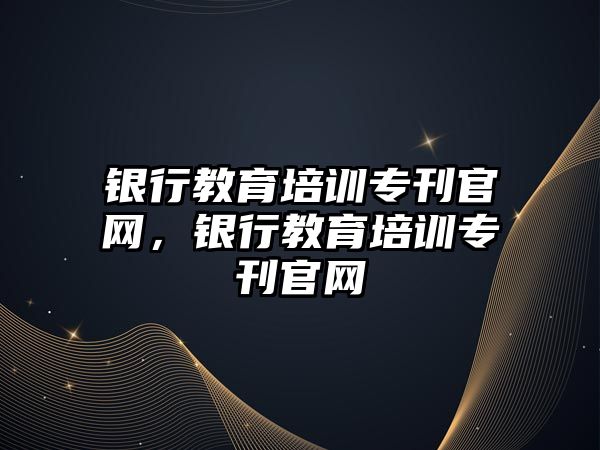 銀行教育培訓(xùn)專刊官網(wǎng)，銀行教育培訓(xùn)專刊官網(wǎng)