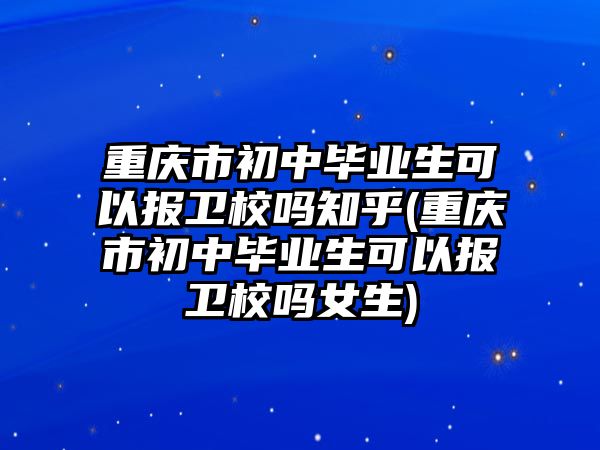 重慶市初中畢業(yè)生可以報衛(wèi)校嗎知乎(重慶市初中畢業(yè)生可以報衛(wèi)校嗎女生)