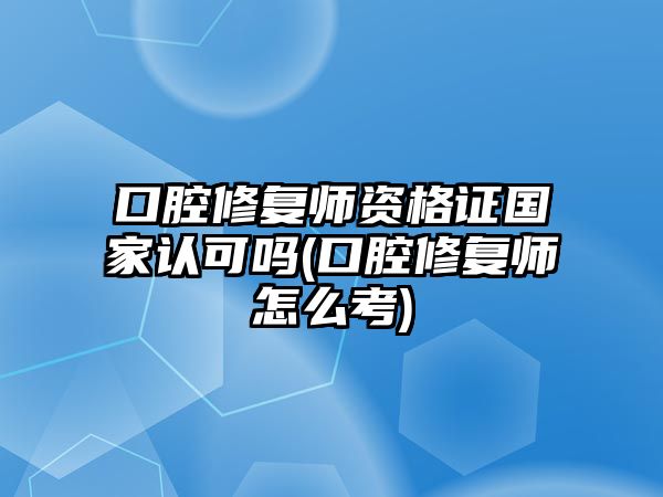 口腔修復(fù)師資格證國家認(rèn)可嗎(口腔修復(fù)師怎么考)