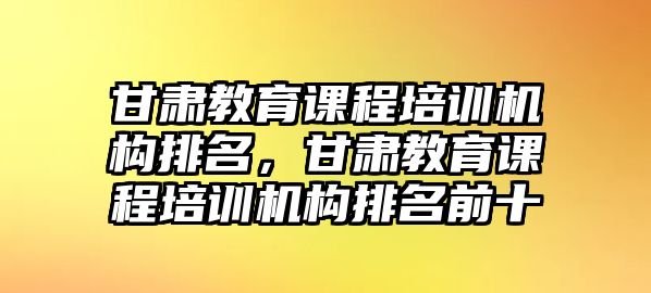 甘肅教育課程培訓(xùn)機構(gòu)排名，甘肅教育課程培訓(xùn)機構(gòu)排名前十