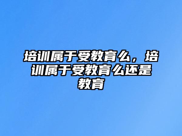 培訓(xùn)屬于受教育么，培訓(xùn)屬于受教育么還是教育