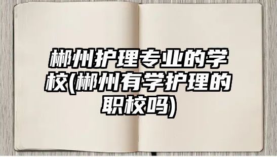 郴州護理專業(yè)的學校(郴州有學護理的職校嗎)